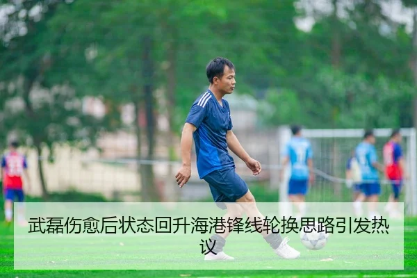 武磊伤愈后状态回升海港锋线轮换思路引发热议