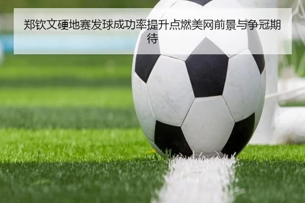 郑钦文硬地赛发球成功率提升点燃美网前景与争冠期待